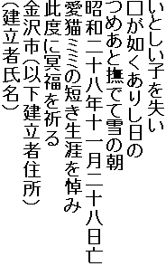 いとしい子を失い
□が如くありし日の
つめあと撫でて雪の朝
昭和二十八年十一月二十八日亡
愛猫ミミの短き生涯を悼み
此度に冥福を祈る
金沢市（以下建立者住所）
（建立者氏名）